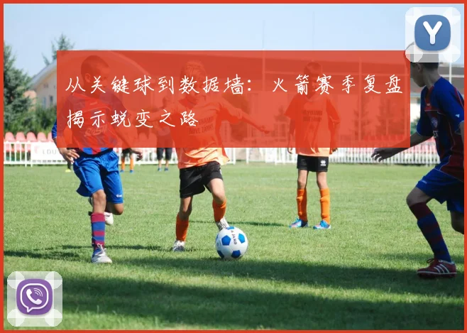 从关键球到数据墙：火箭赛季复盘揭示蜕变之路