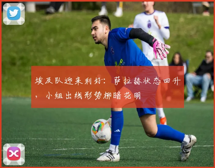 埃及队迎来利好：萨拉赫状态回升，小组出线形势柳暗花明