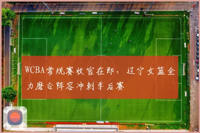 WCBA常规赛收官在即，辽宁女篮全力磨合阵容冲刺季后赛