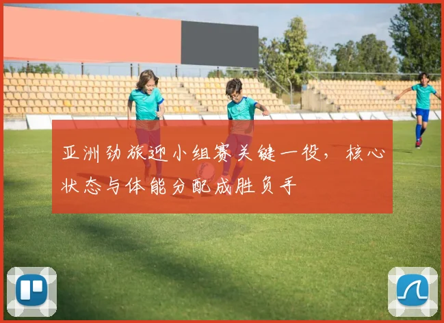 亚洲劲旅迎小组赛关键一役，核心状态与体能分配成胜负手