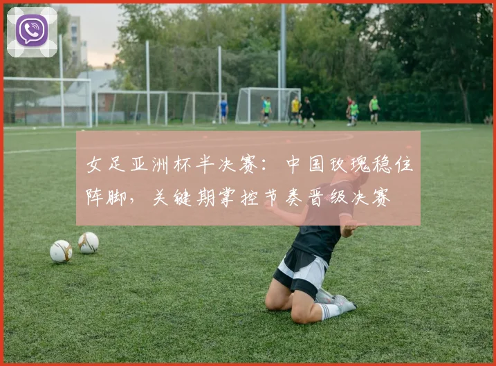 女足亚洲杯半决赛：中国玫瑰稳住阵脚，关键期掌控节奏晋级决赛