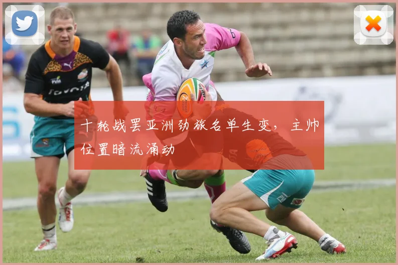 十轮战罢亚洲劲旅名单生变，主帅位置暗流涌动