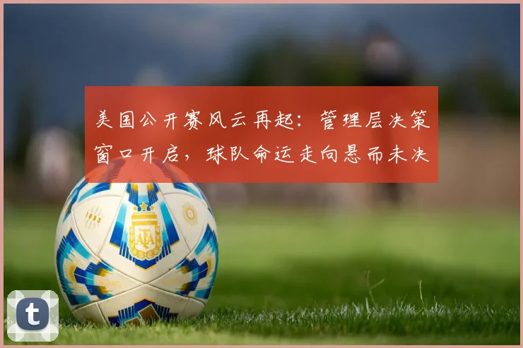 美国公开赛风云再起：管理层决策窗口开启，球队命运走向悬而未决