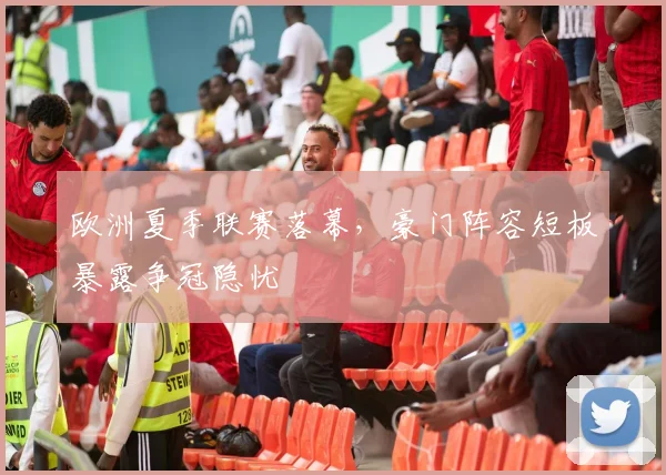 欧洲夏季联赛落幕，豪门阵容短板暴露争冠隐忧