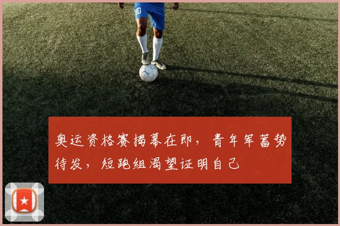 奥运资格赛揭幕在即，青年军蓄势待发，短跑组渴望证明自己