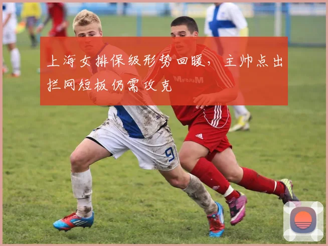 上海女排保级形势回暖，主帅点出拦网短板仍需攻克