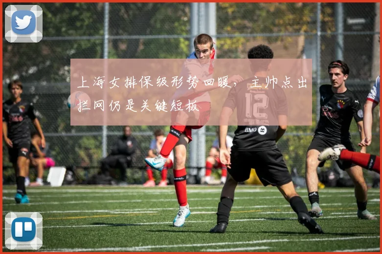 上海女排保级形势回暖，主帅点出拦网仍是关键短板
