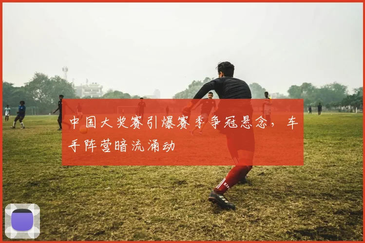 中国大奖赛引爆赛季争冠悬念，车手阵营暗流涌动