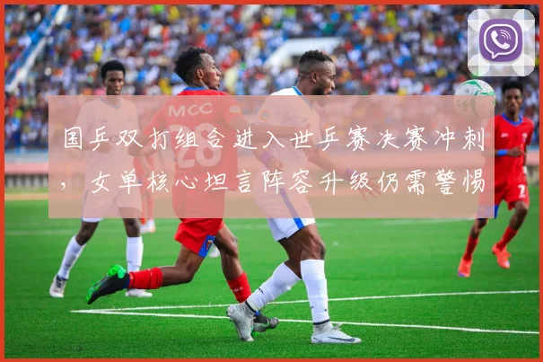 国乒双打组合进入世乒赛决赛冲刺，女单核心坦言阵容升级仍需警惕