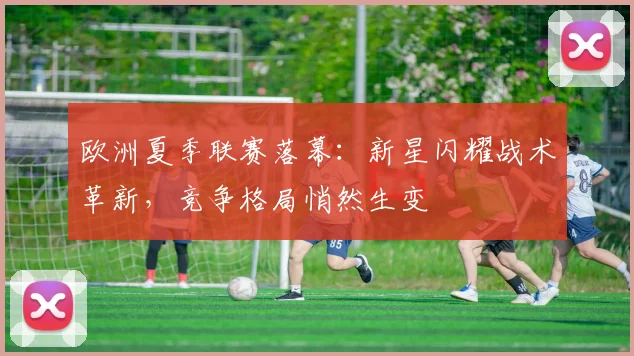 欧洲夏季联赛落幕：新星闪耀战术革新，竞争格局悄然生变