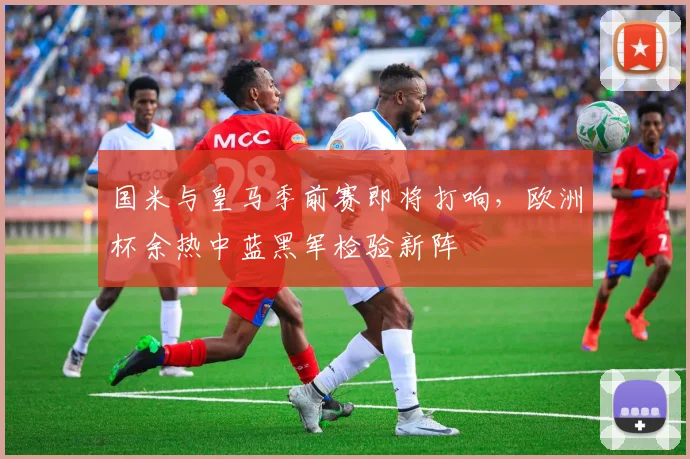 国米与皇马季前赛即将打响，欧洲杯余热中蓝黑军检验新阵