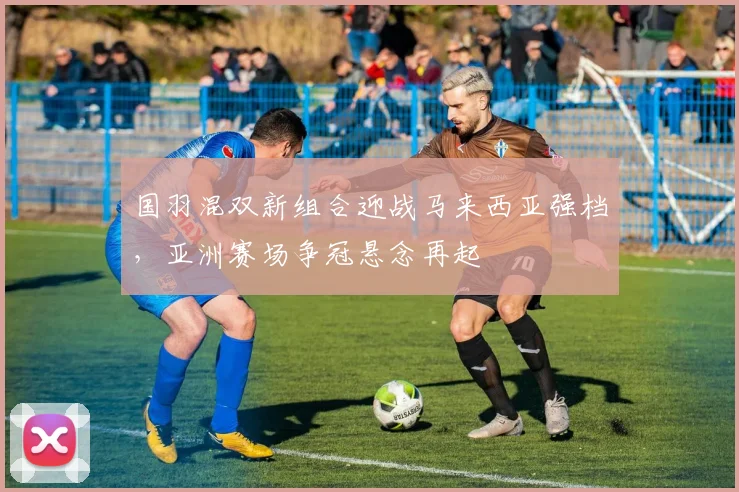 国羽混双新组合迎战马来西亚强档，亚洲赛场争冠悬念再起