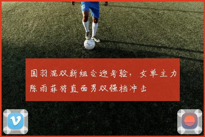 国羽混双新组合迎考验，女单主力陈雨菲将直面男双强档冲击