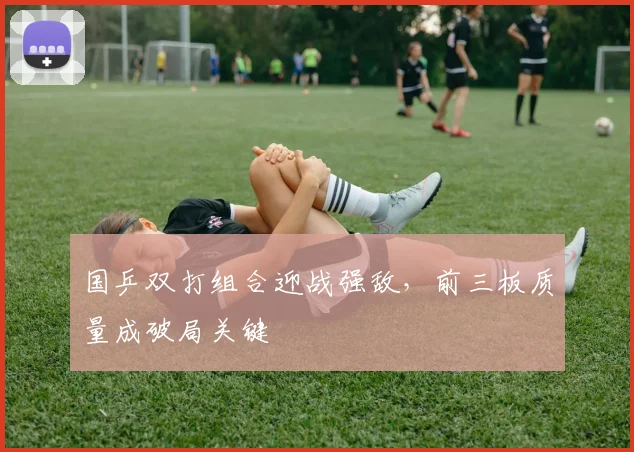国乒双打组合迎战强敌，前三板质量成破局关键