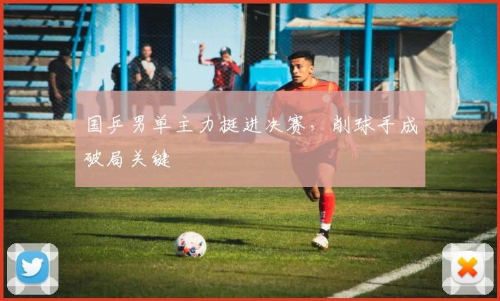国乒男单主力挺进决赛，削球手成破局关键