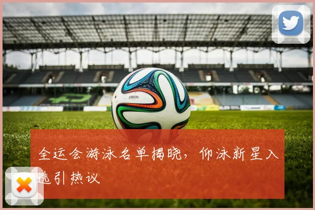 全运会游泳名单揭晓，仰泳新星入选引热议