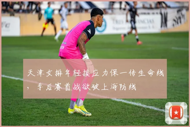 天津女排年轻接应力保一传生命线，季后赛首战欲破上海防线