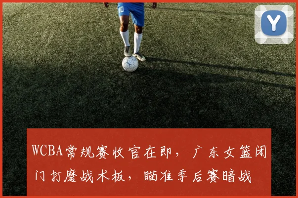 WCBA常规赛收官在即，广东女篮闭门打磨战术板，瞄准季后赛暗战