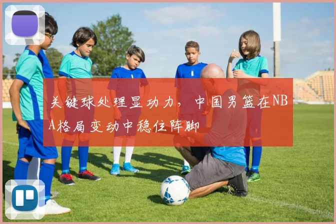 关键球处理显功力，中国男篮在NBA格局变动中稳住阵脚
