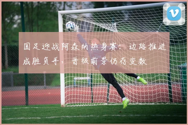国足迎战阿森纳热身赛：边路推进成胜负手，晋级前景仍存变数