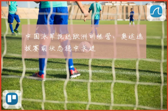 中国泳军抵达欧洲训练营，奥运选拔赛前状态稳中求进