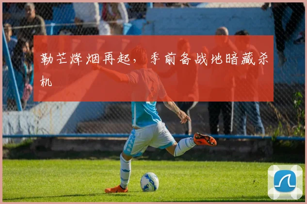 勒芒烽烟再起，季前备战地暗藏杀机