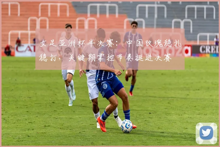 女足亚洲杯半决赛：中国玫瑰稳扎稳打，关键期掌控节奏挺进决赛