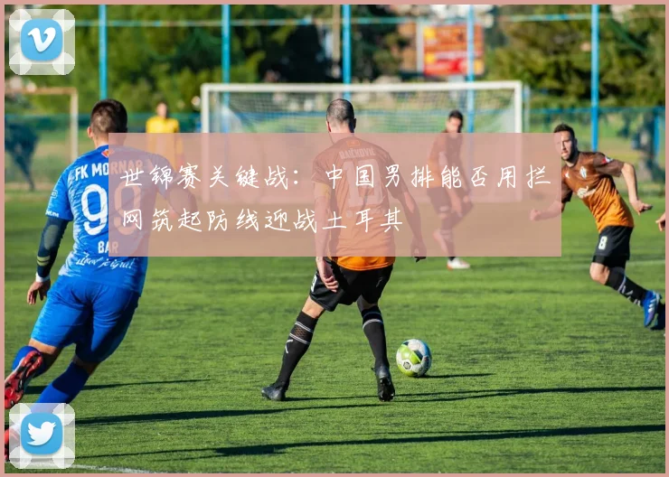 世锦赛关键战：中国男排能否用拦网筑起防线迎战土耳其