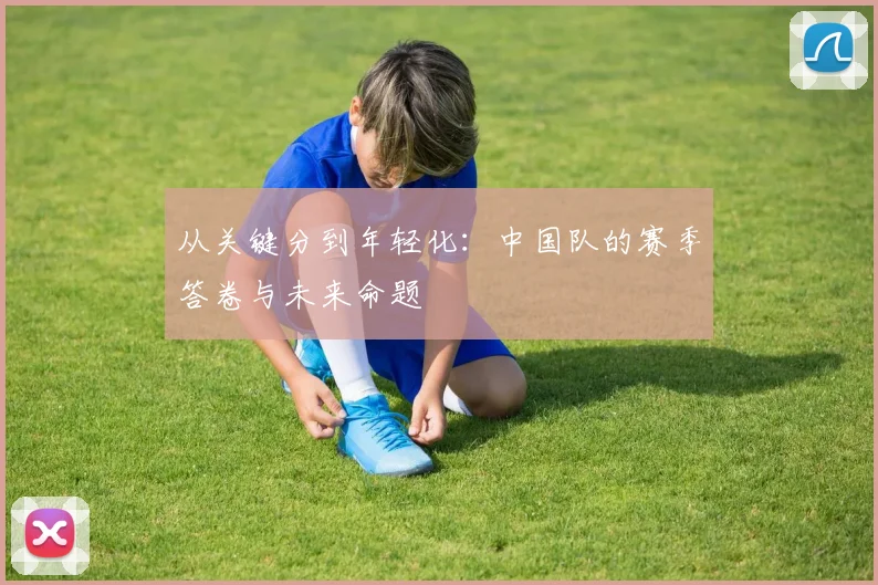 从关键分到年轻化：中国队的赛季答卷与未来命题