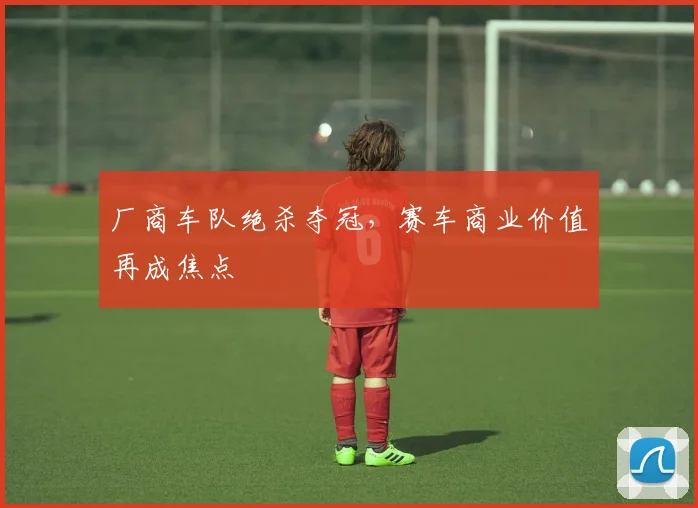 厂商车队绝杀夺冠，赛车商业价值再成焦点