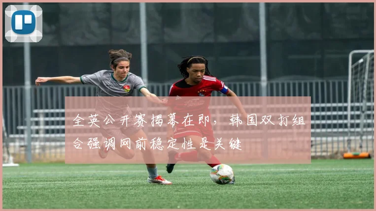 全英公开赛揭幕在即，韩国双打组合强调网前稳定性是关键