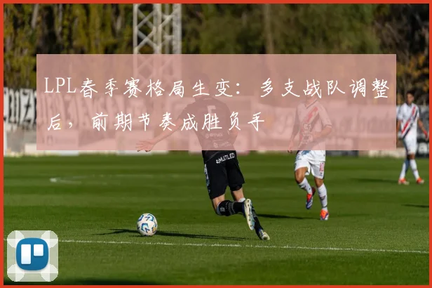 LPL春季赛格局生变：多支战队调整后，前期节奏成胜负手
