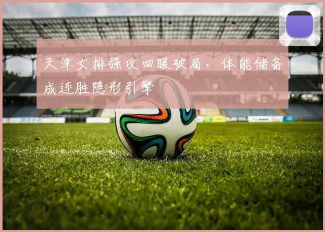天津女排强攻回暖破局，体能储备成连胜隐形引擎