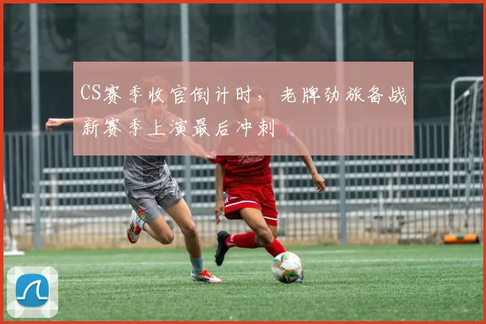 CS赛季收官倒计时，老牌劲旅备战新赛季上演最后冲刺