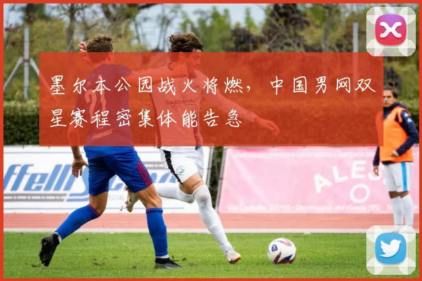 墨尔本公园战火将燃，中国男网双星赛程密集体能告急