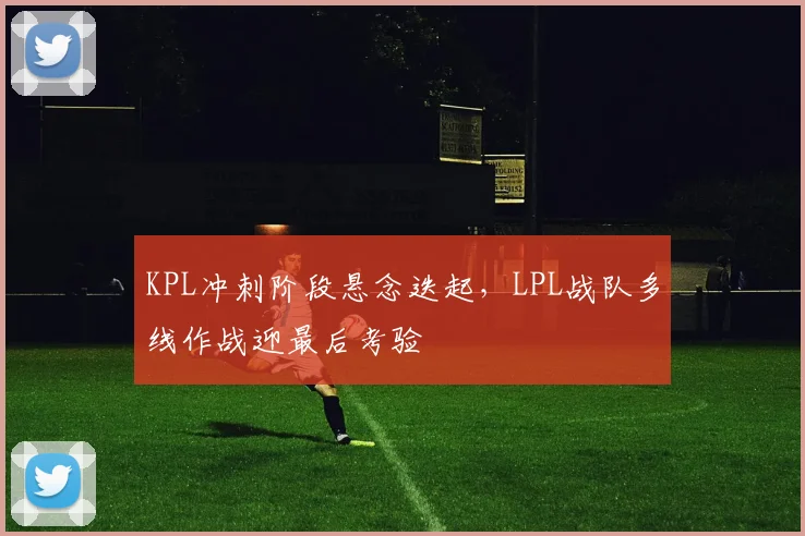 KPL冲刺阶段悬念迭起，LPL战队多线作战迎最后考验