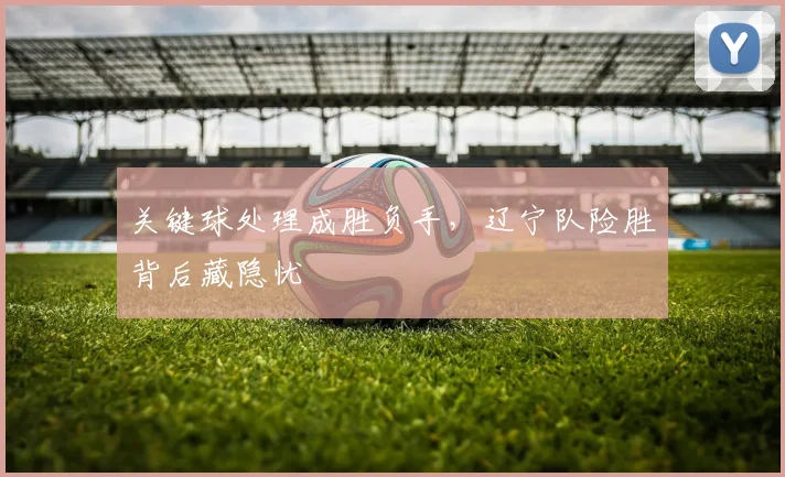 关键球处理成胜负手，辽宁队险胜背后藏隐忧