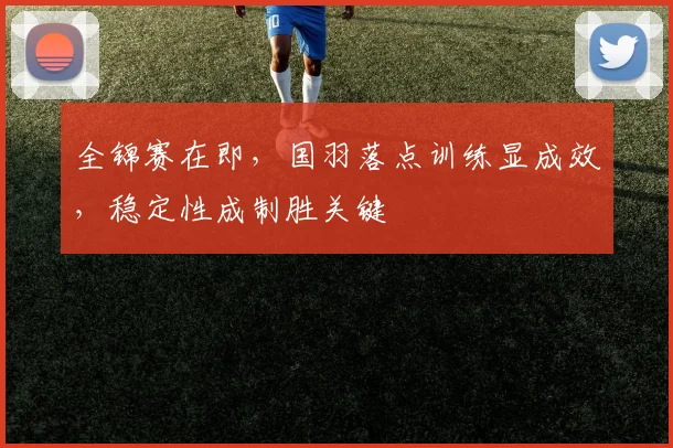 全锦赛在即，国羽落点训练显成效，稳定性成制胜关键