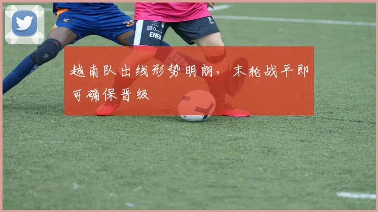 越南队出线形势明朗，末轮战平即可确保晋级