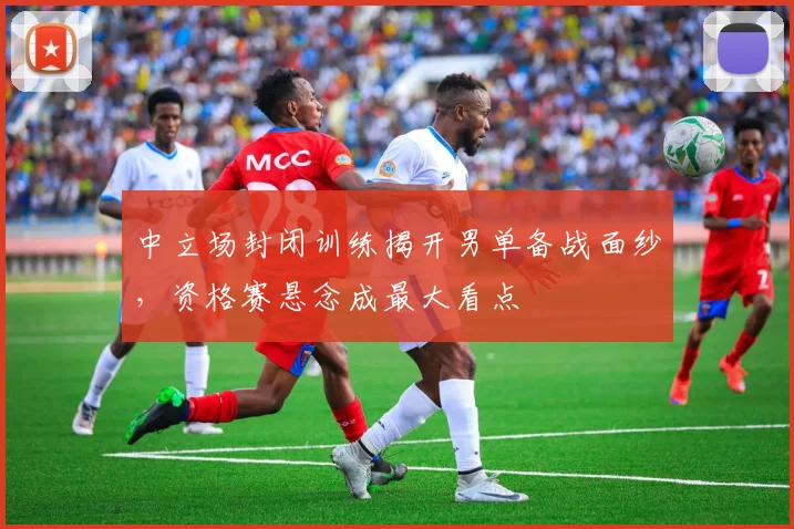 中立场封闭训练揭开男单备战面纱，资格赛悬念成最大看点