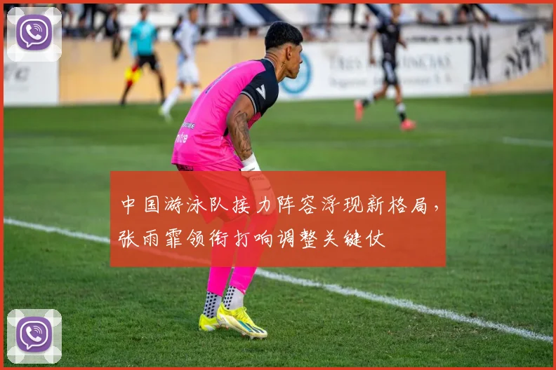 中国游泳队接力阵容浮现新格局，张雨霏领衔打响调整关键仗