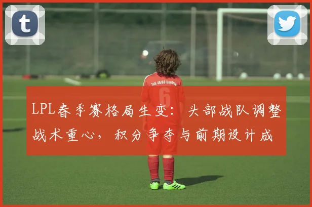 LPL春季赛格局生变：头部战队调整战术重心，积分争夺与前期设计成关键