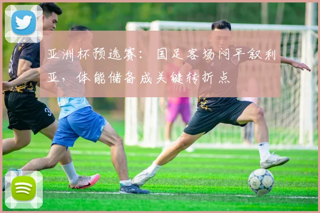 亚洲杯预选赛：国足客场闷平叙利亚，体能储备成关键转折点
