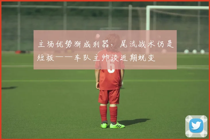 主场优势渐成利器，尾流战术仍是短板——车队主帅谈近期蜕变