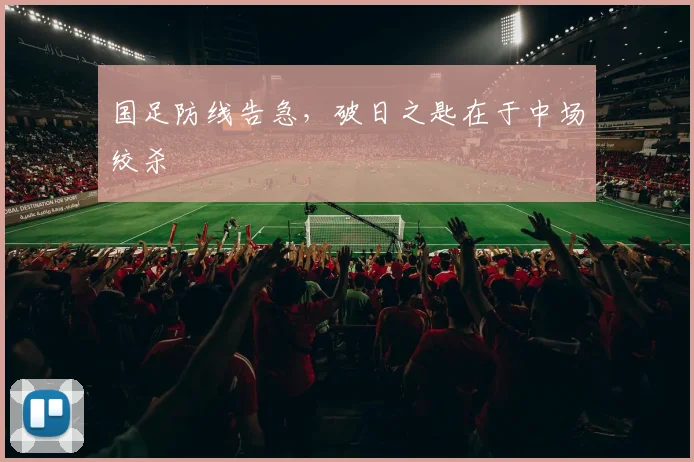 国足防线告急，破日之匙在于中场绞杀