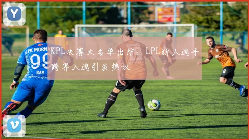 KPL决赛大名单出炉，LPL新人选手跨界入选引发热议