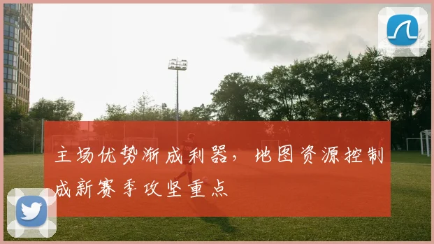 主场优势渐成利器，地图资源控制成新赛季攻坚重点