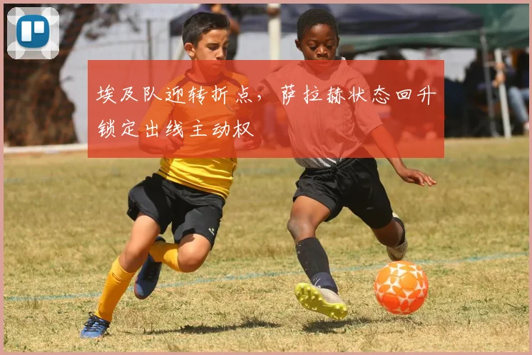 埃及队迎转折点，萨拉赫状态回升锁定出线主动权