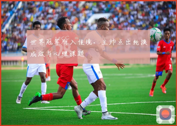 世界冠军渐入佳境，主帅点出轮换成效与心理课题