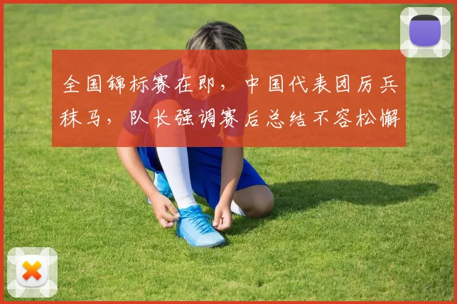 全国锦标赛在即，中国代表团厉兵秣马，队长强调赛后总结不容松懈